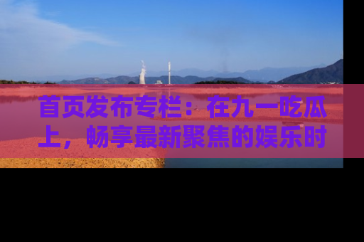 首页发布专栏：在九一吃瓜上，畅享最新聚焦的娱乐时讯
