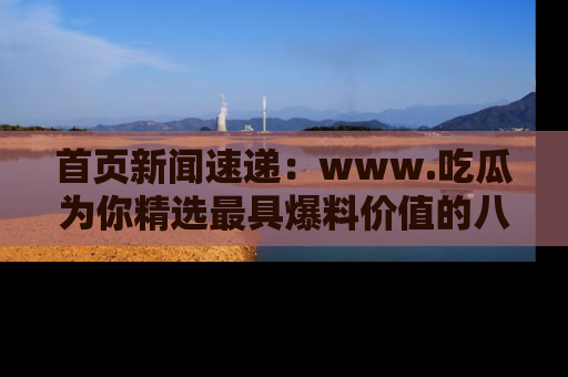 首页新闻速递：www.吃瓜为你精选最具爆料价值的八卦和趣闻！