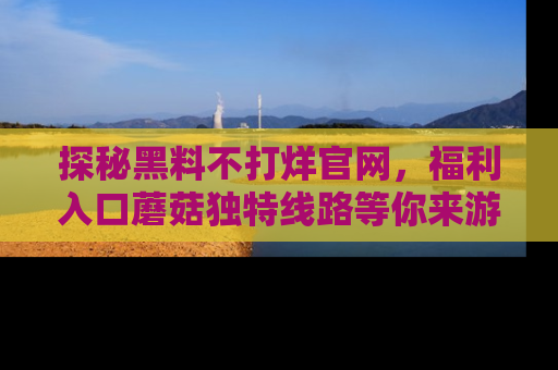 探秘黑料不打烊官网，福利入口蘑菇独特线路等你来游玩！