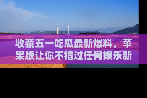 收藏五一吃瓜最新爆料，苹果版让你不错过任何娱乐新闻