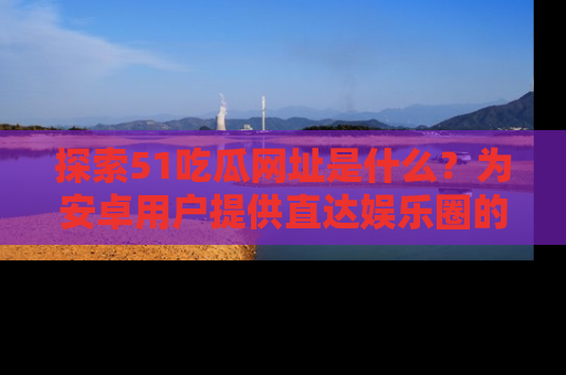 探索51吃瓜网址是什么？为安卓用户提供直达娱乐圈的途径