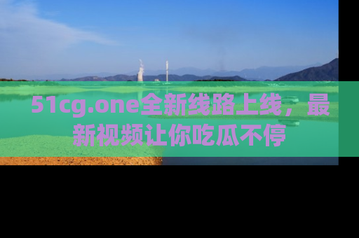 51cg.one全新线路上线,最新视频让你吃瓜不停