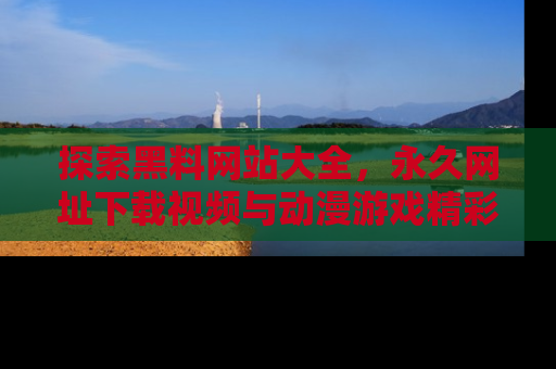 探索黑料网站大全，永久网址下载视频与动漫游戏精彩瞬间！