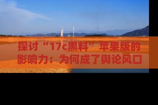 探讨“17c黑料”苹果版的影响力：为何成了舆论风口？
