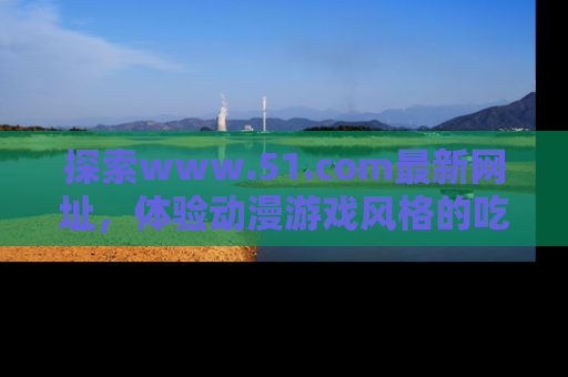 探索www.51.com最新网址，体验动漫游戏风格的吃瓜乐趣！