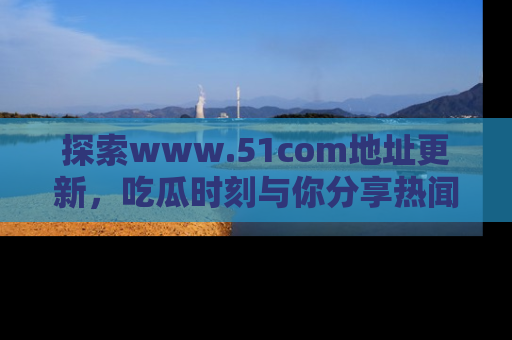 探索www.51com地址更新，吃瓜时刻与你分享热闻