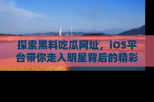 探索黑料吃瓜网址，iOS平台带你走入明星背后的精彩故事！
