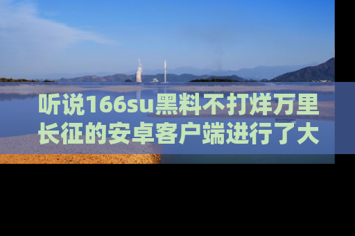听说166su黑料不打烊万里长征的安卓客户端进行了大更新，八卦内容更加精彩与丰富！