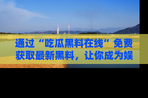 通过“吃瓜黑料在线”免费获取最新黑料，让你成为娱乐圈的内幕专家！