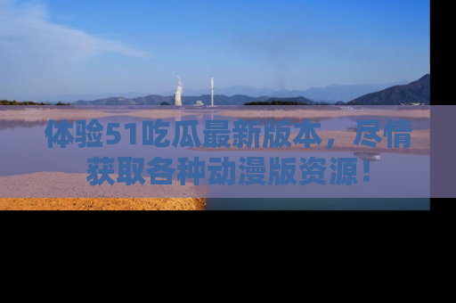 体验51吃瓜最新版本，尽情获取各种动漫版资源！