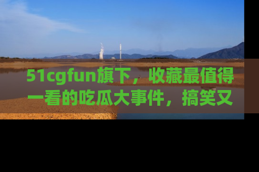 51cgfun旗下,收藏最值得一看的吃瓜大事件,搞笑又精彩!