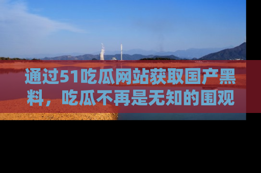通过51吃瓜网站获取国产黑料，吃瓜不再是无知的围观者