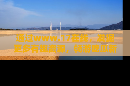 通过www.17在线，发掘更多有趣资源，畅游吃瓜新闻海洋