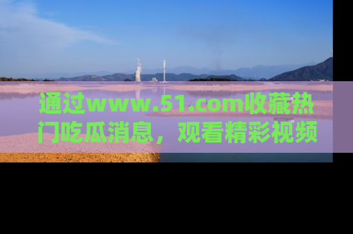 通过www.51.com收藏热门吃瓜消息，观看精彩视频与段子！