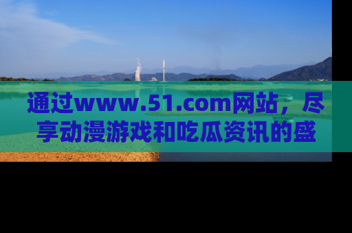 通过www.51.com网站，尽享动漫游戏和吃瓜资讯的盛宴！