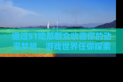 通过51吃瓜群众收藏你的动漫梦想，游戏世界任你探索