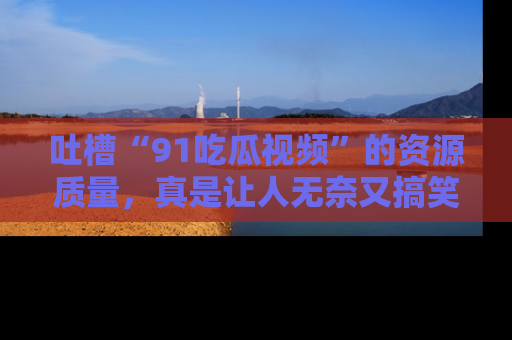 吐槽“91吃瓜视频”的资源质量，真是让人无奈又搞笑！