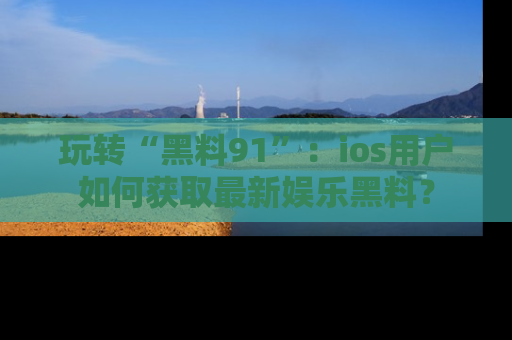 玩转“黑料91”：ios用户如何获取最新娱乐黑料？