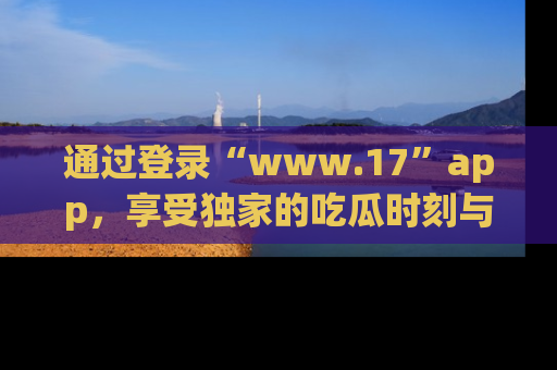 通过登录“www.17”app，享受独家的吃瓜时刻与娱乐资讯！