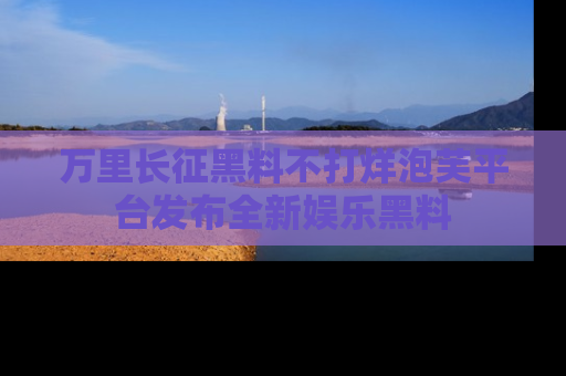 万里长征黑料不打烊泡芙平台发布全新娱乐黑料