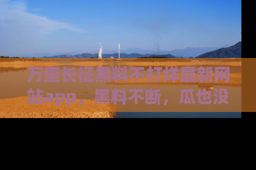 万里长征黑料不打烊最新网站app，黑料不断，瓜也没断，真香！