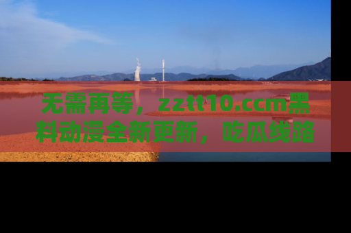 无需再等,zztt10.ccm黑料动漫全新更新,吃瓜线路佛系推荐!