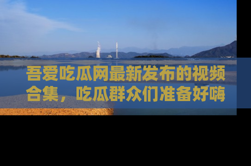 吾爱吃瓜网最新发布的视频合集,吃瓜群众们准备好嗨起来了吗?