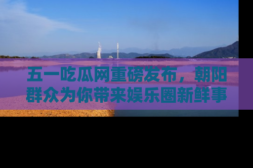 五一吃瓜网重磅发布,朝阳群众为你带来娱乐圈新鲜事!