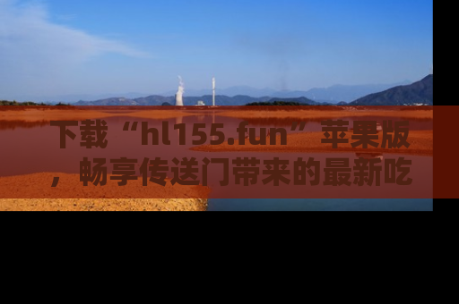 下载“hl155.fun”苹果版,畅享传送门带来的最新吃瓜资讯