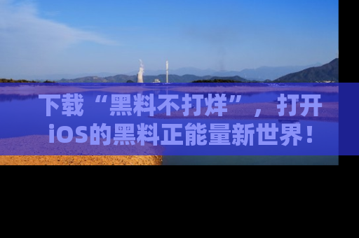 下载“黑料不打烊”,打开iOS的黑料正能量新世界!