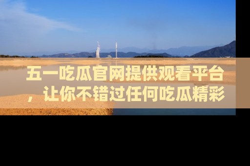 五一吃瓜官网提供观看平台,让你不错过任何吃瓜精彩瞬间
