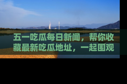五一吃瓜每日新闻,帮你收藏最新吃瓜地址,一起围观吧!