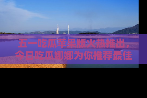五一吃瓜苹果版火热推出,今日吃瓜娜娜为你推荐最佳美食!