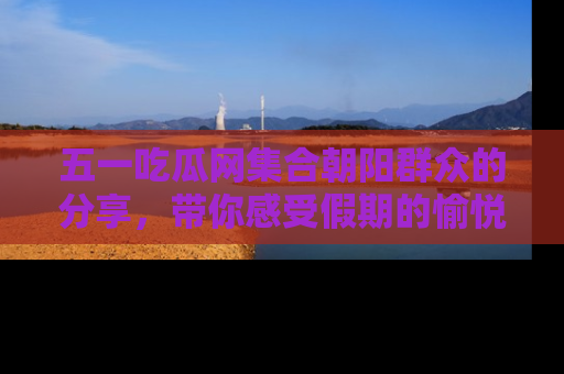 五一吃瓜网集合朝阳群众的分享,带你感受假期的愉悦!