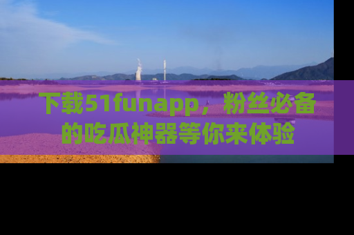 下载51funapp,粉丝必备的吃瓜神器等你来体验