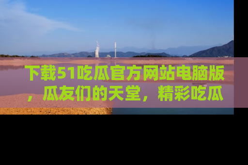 下载51吃瓜官方网站电脑版,瓜友们的天堂,精彩吃瓜故事不容错过!