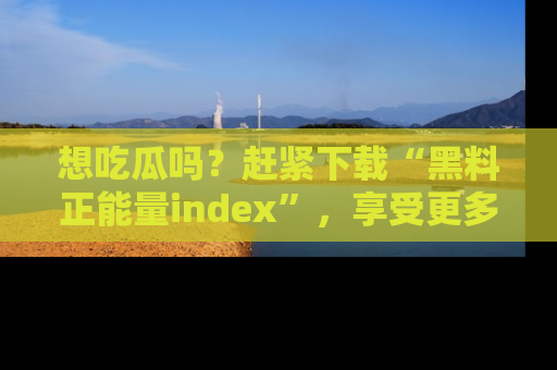 想吃瓜吗？赶紧下载“黑料正能量index”，享受更多正能量内容！