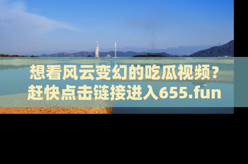 想看风云变幻的吃瓜视频？赶快点击链接进入655.fun吧！