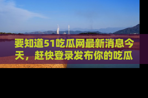 要知道51吃瓜网最新消息今天，赶快登录发布你的吃瓜体验吧！