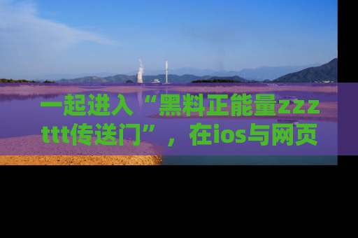 一起进入“黑料正能量zzzttt传送门”，在ios与网页中享受热辣资讯的快乐吧！