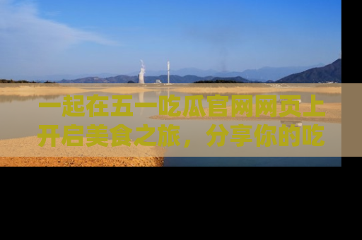 一起在五一吃瓜官网网页上开启美食之旅,分享你的吃瓜故事与精彩瞬间!