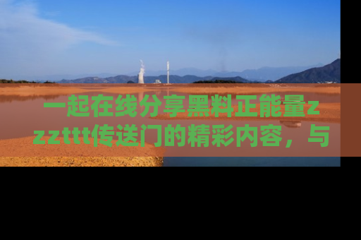 一起在线分享黑料正能量zzzttt传送门的精彩内容,与朋友互动!