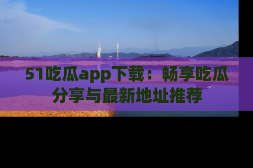 51吃瓜app下载:畅享吃瓜分享与最新地址推荐