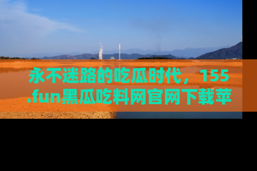 永不迷路的吃瓜时代,155.fun黑瓜吃料网官网下载苹果版陪你同行!