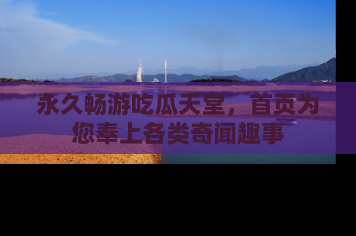 永久畅游吃瓜天堂,首页为您奉上各类奇闻趣事
