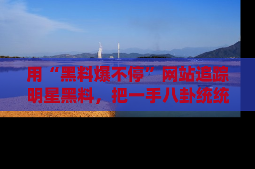 用“黑料爆不停”网站追踪明星黑料,把一手八卦统统收进你的后宫中!