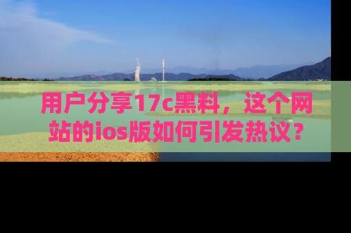 用户分享17c黑料，这个网站的ios版如何引发热议？