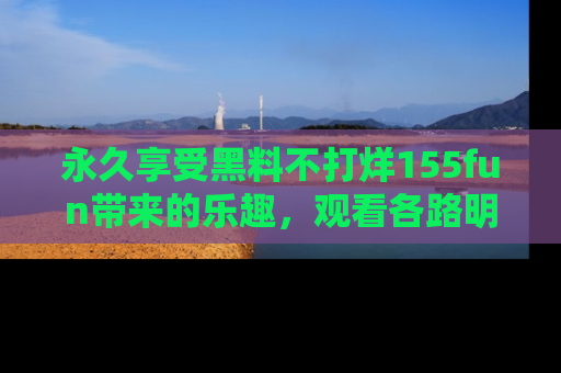 永久享受黑料不打烊155fun带来的乐趣,观看各路明星的内幕故事!