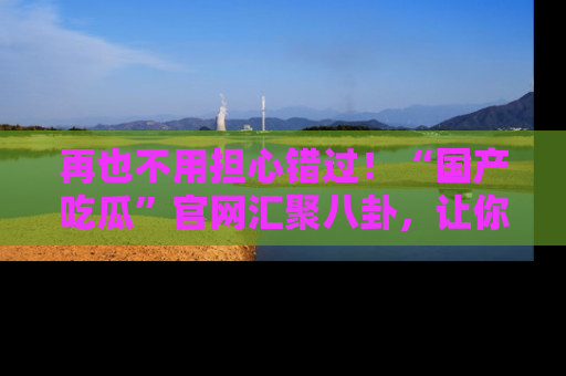 再也不用担心错过！“国产吃瓜”官网汇聚八卦，让你随时随地吃瓜。