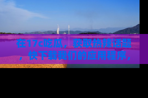 在17c吃瓜,获取热辣话题,快下载我们的应用程序,地址轻松找到!